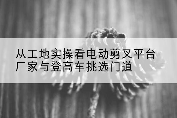 米林电动剪叉升降平台厂家-从工地实操看电动剪叉平台厂家与登高车挑选门道