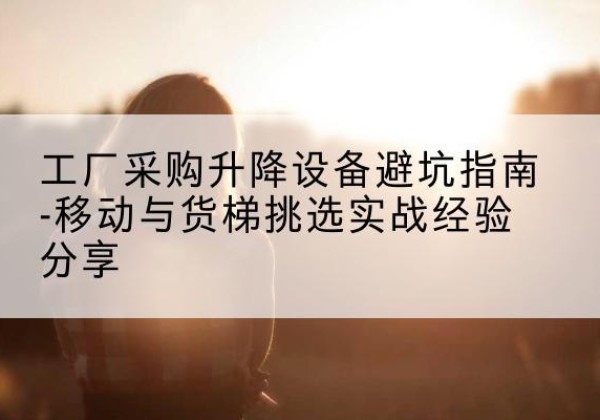 米林移动式升降机怎么选-工厂采购升降设备避坑指南-移动与货梯挑选实战经验分享
