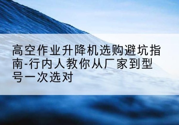 米林升降平台厂家-高空作业升降机选购避坑指南-行内人教你从厂家到型号一次选对