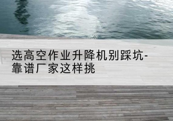 米林剪叉式升降机厂家-选高空作业升降机别踩坑-靠谱厂家这样挑