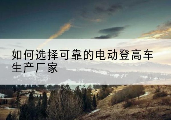 米林电动登高车厂家-如何选择可靠的电动登高车生产厂家