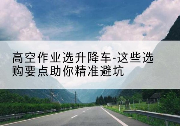米林升降车厂家-高空作业选升降车-这些选购要点助你*避坑