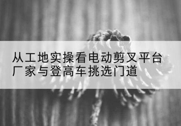 米林电动剪叉升降平台厂家-从工地实操看电动剪叉平台厂家与登高车挑选门道