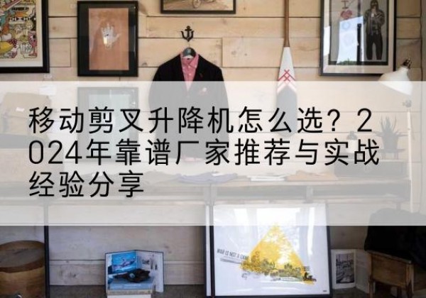 米林升降平台厂家推荐-移动剪叉升降机怎么选？2024年靠谱厂家推荐与实战经验分享