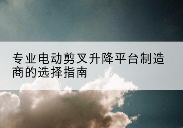 米林电动剪叉升降平台厂家-专业电动剪叉升降平台制造商的选择指南